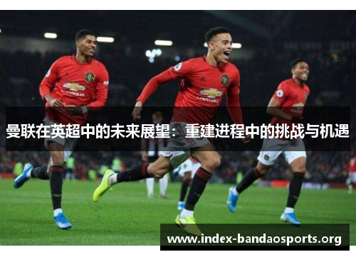 曼联在英超中的未来展望：重建进程中的挑战与机遇