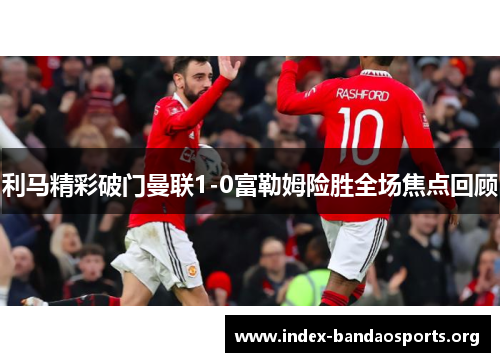 利马精彩破门曼联1-0富勒姆险胜全场焦点回顾