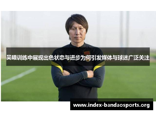 吴曦训练中展现出色状态与进步为何引发媒体与球迷广泛关注