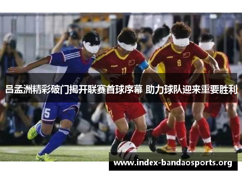 吕孟洲精彩破门揭开联赛首球序幕 助力球队迎来重要胜利