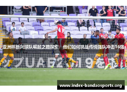 亚洲杯新兴球队崛起之路探索：他们如何挑战传统强队冲击16强