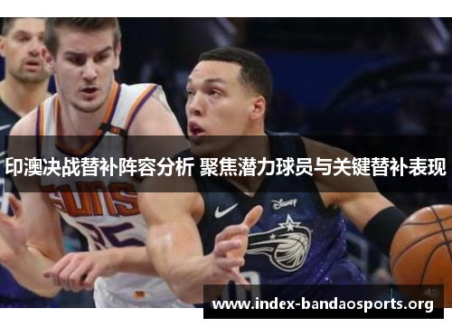 印澳决战替补阵容分析 聚焦潜力球员与关键替补表现