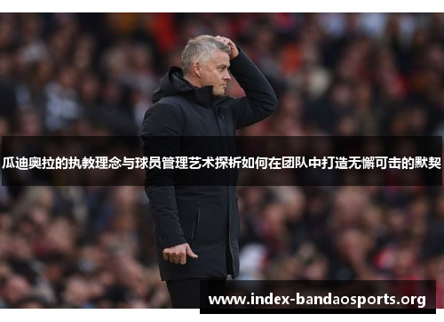 瓜迪奥拉的执教理念与球员管理艺术探析如何在团队中打造无懈可击的默契