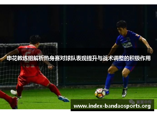 申花教练组解析热身赛对球队表现提升与战术调整的积极作用