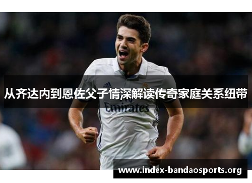从齐达内到恩佐父子情深解读传奇家庭关系纽带 从齐达内到恩佐父子情深解读传奇家庭关系纽带