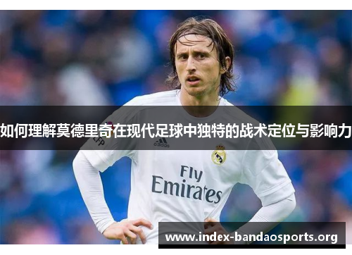 如何理解莫德里奇在现代足球中独特的战术定位与影响力