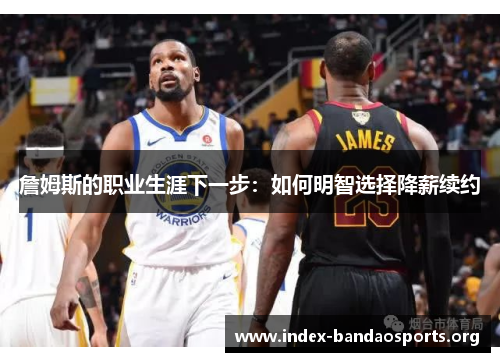 詹姆斯的职业生涯下一步：如何明智选择降薪续约