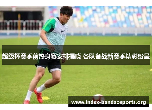 超级杯赛季前热身赛安排揭晓 各队备战新赛季精彩纷呈
