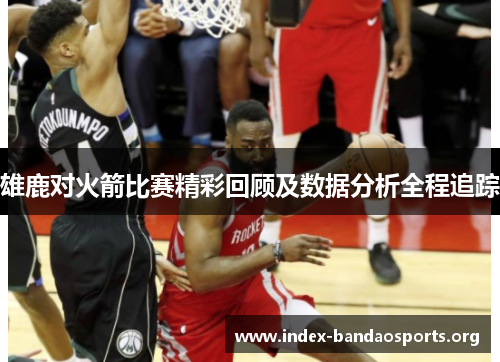 雄鹿对火箭比赛精彩回顾及数据分析全程追踪 雄鹿对火箭比赛精彩回顾及数据分析全程追踪