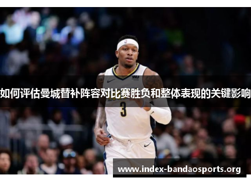 如何评估曼城替补阵容对比赛胜负和整体表现的关键影响 如何评估曼城替补阵容对比赛胜负和整体表现的关键影响