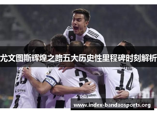 尤文图斯辉煌之路五大历史性里程碑时刻解析
