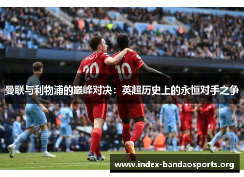 曼联与利物浦的巅峰对决:英超历史上的永恒对手之争 曼联与利物浦的巅峰对决:英超历史上的永恒对手之争