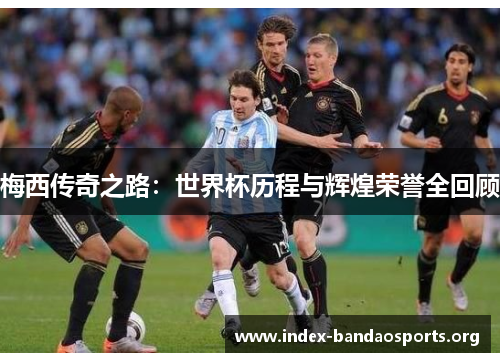 梅西传奇之路:世界杯历程与辉煌荣誉全回顾 梅西传奇之路:世界杯历程与辉煌荣誉全回顾