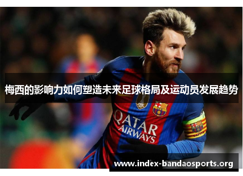 梅西的影响力如何塑造未来足球格局及运动员发展趋势